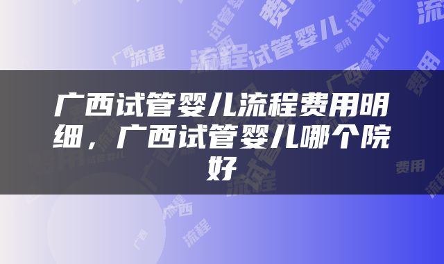 广西试管婴儿流程费用明细，广西试管婴儿哪个院好