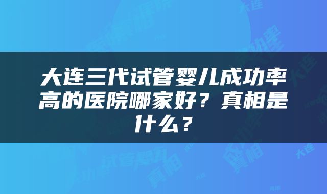 大连三代试管婴儿成功率高的医院哪家好？真相是什么？