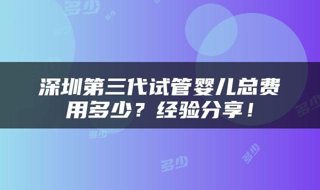 深圳第三代试管婴儿总费用多少？经验分享！