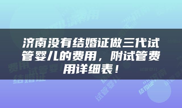 济南没有结婚证做三代试管婴儿的费用，附试管费用详细表！