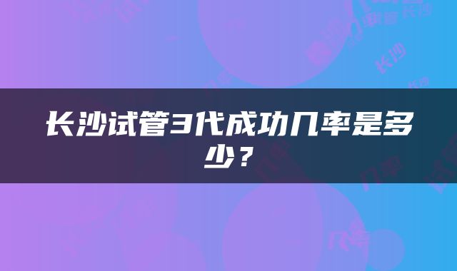 长沙试管3代成功几率是多少？