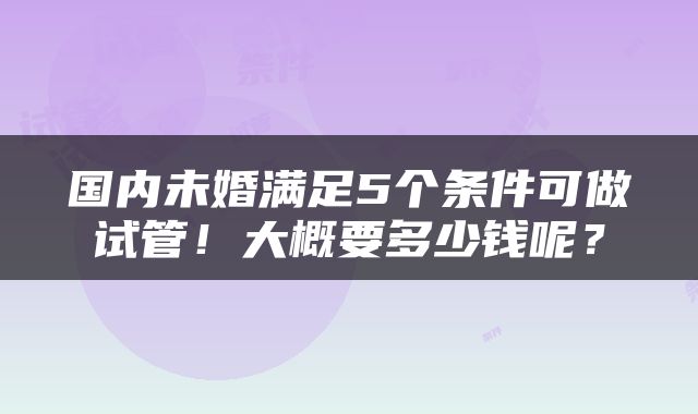 国内未婚满足5个条件可做试管！大概要多少钱呢？