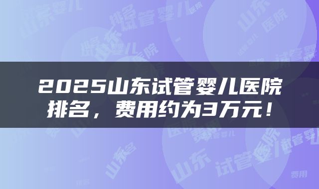 2025山东试管婴儿医院排名，费用约为3万元！