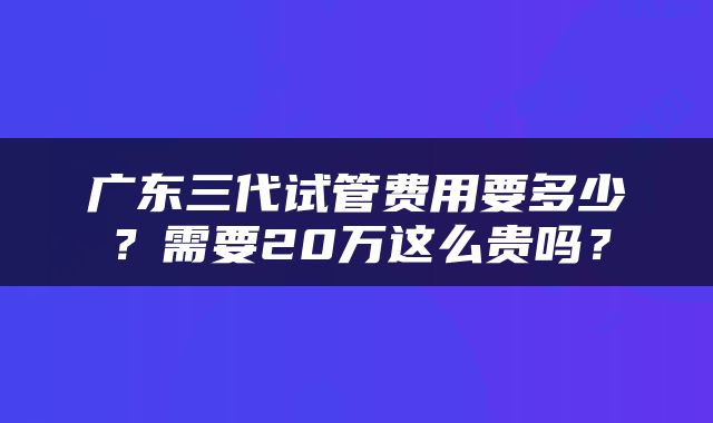 广东三代试管费用要多少？需要20万这么贵吗？