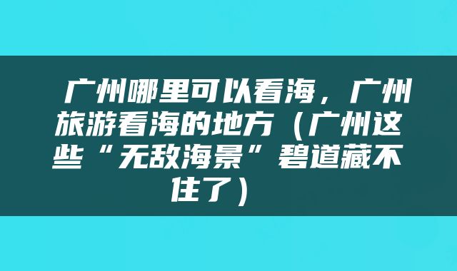  广州哪里可以看海，广州旅游看海的地方（广州这些“无敌海景”碧道藏不住了） 