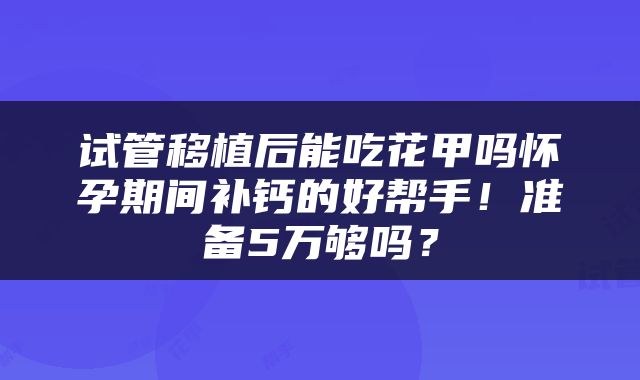 试管移植后能吃花甲吗怀孕期间补钙的好帮手！准备5万够吗？