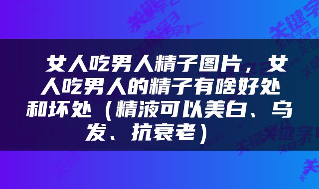  女人吃男人精子图片，女人吃男人的精子有啥好处和坏处（精液可以美白、乌发、抗衰老） 