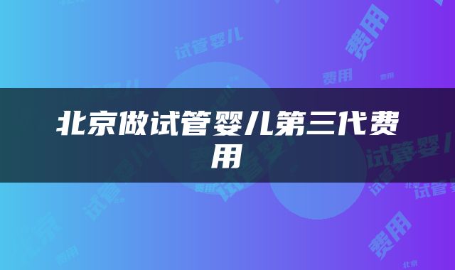 北京做试管婴儿第三代费用