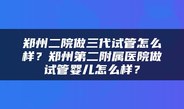 郑州二院做三代试管怎么样？郑州第二附属医院做试管婴儿怎么样？