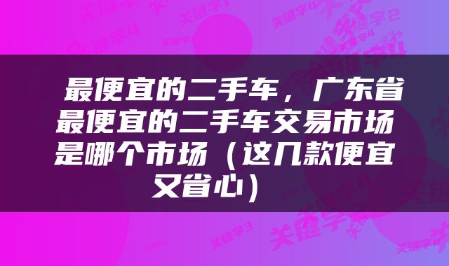  最便宜的二手车，广东省最便宜的二手车交易市场是哪个市场（这几款便宜又省心） 