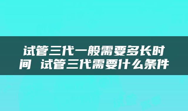 试管三代一般需要多长时间 试管三代需要什么条件