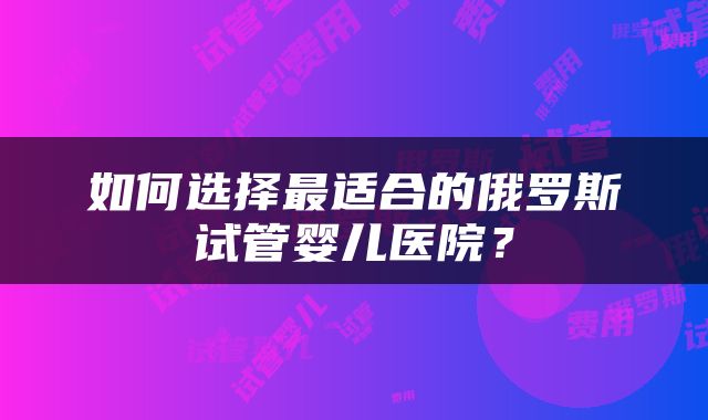 如何选择最适合的俄罗斯试管婴儿医院？