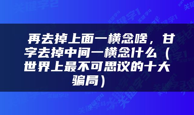  再去掉上面一横念啥，甘字去掉中间一横念什么（世界上最不可思议的十大骗局） 