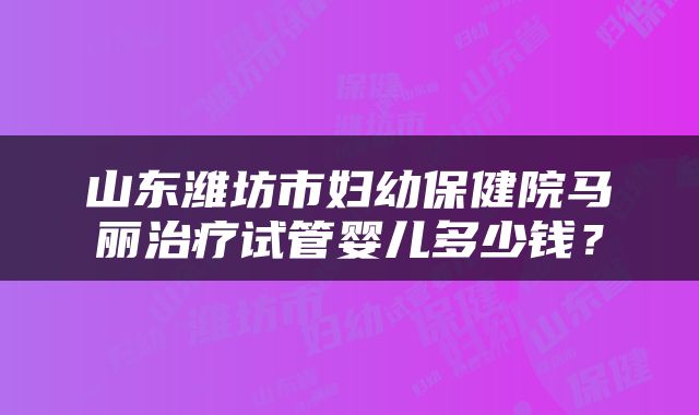 山东潍坊市妇幼保健院马丽治疗试管婴儿多少钱？