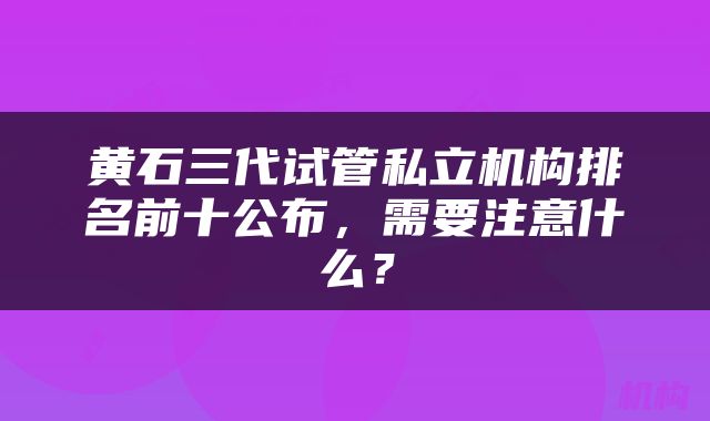 黄石三代试管私立机构排名前十公布，需要注意什么？
