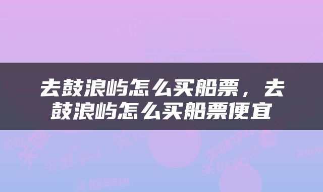 去鼓浪屿怎么买船票，去鼓浪屿怎么买船票便宜