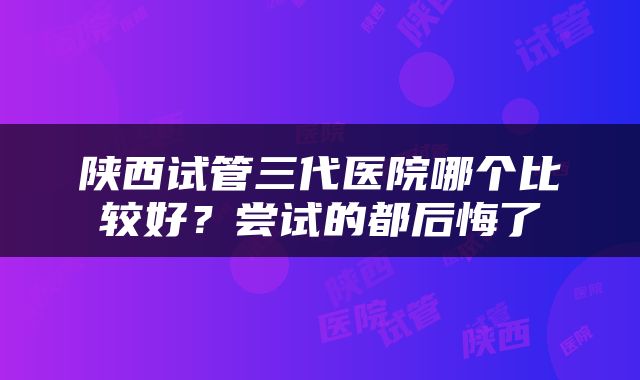 陕西试管三代医院哪个比较好？尝试的都后悔了