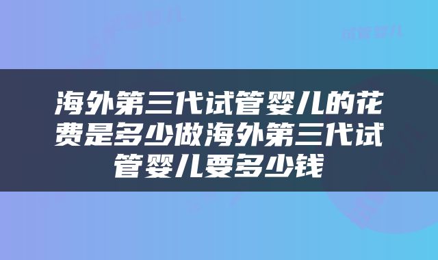 海外第三代试管婴儿的花费是多少做海外第三代试管婴儿要多少钱