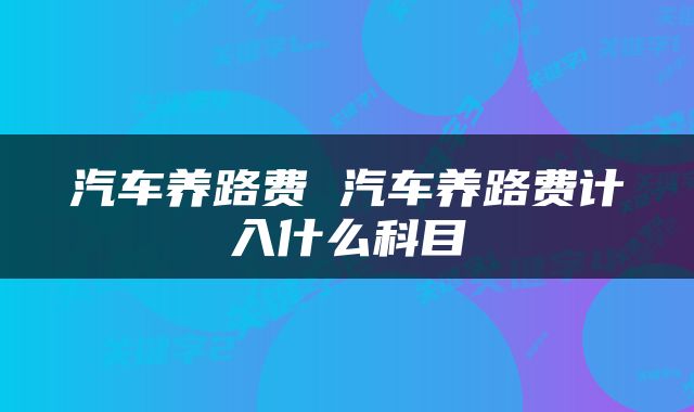 汽车养路费 汽车养路费计入什么科目