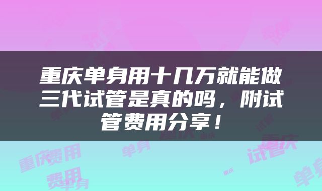 重庆单身用十几万就能做三代试管是真的吗，附试管费用分享！