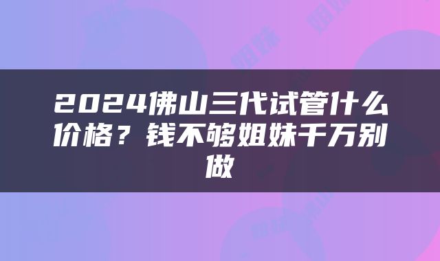 2024佛山三代试管什么价格？钱不够姐妹千万别做