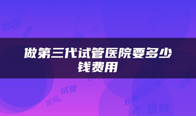 做第三代试管医院要多少钱费用