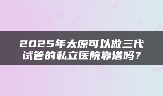 2025年太原可以做三代试管的私立医院靠谱吗？