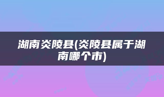 湖南炎陵县(炎陵县属于湖南哪个市)