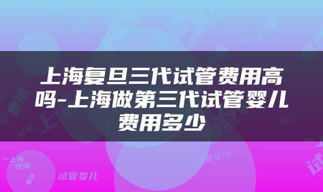 上海复旦三代试管费用高吗-上海做第三代试管婴儿费用多少