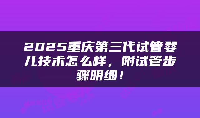 2025重庆第三代试管婴儿技术怎么样，附试管步骤明细！