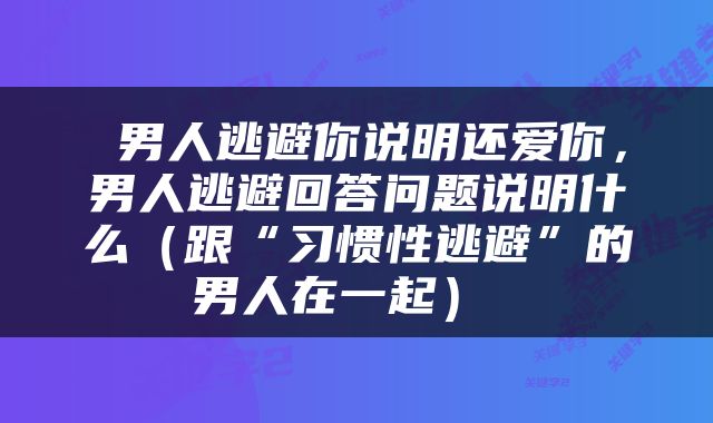  男人逃避你说明还爱你，男人逃避回答问题说明什么（跟“习惯性逃避”的男人在一起） 