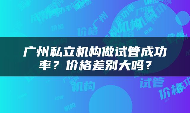 广州私立机构做试管成功率？价格差别大吗？