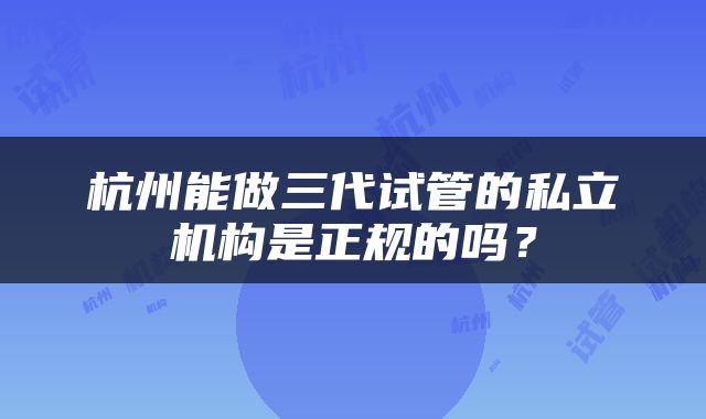 杭州能做三代试管的私立机构是正规的吗？