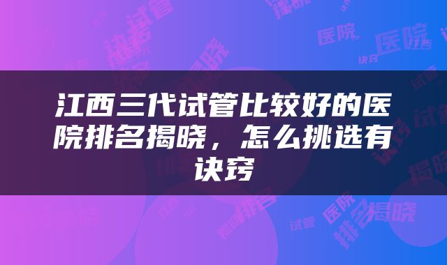 江西三代试管比较好的医院排名揭晓，怎么挑选有诀窍