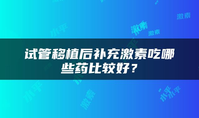 试管移植后补充激素吃哪些药比较好？