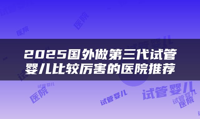 2025国外做第三代试管婴儿比较厉害的医院推荐