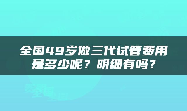 全国49岁做三代试管费用是多少呢？明细有吗？