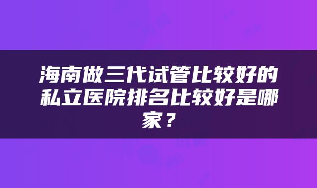 海南做三代试管比较好的私立医院排名比较好是哪家?
