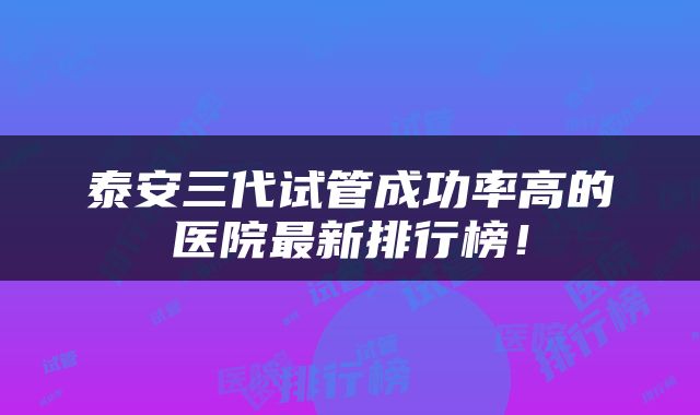 泰安三代试管成功率高的医院最新排行榜！