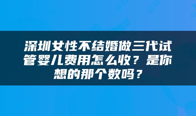 深圳女性不结婚做三代试管婴儿费用怎么收？是你想的那个数吗？