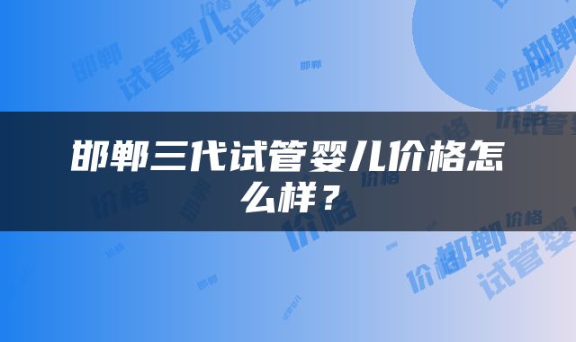 邯郸三代试管婴儿价格怎么样？