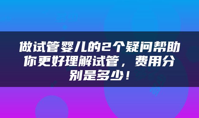 做试管婴儿的2个疑问帮助你更好理解试管，费用分别是多少！