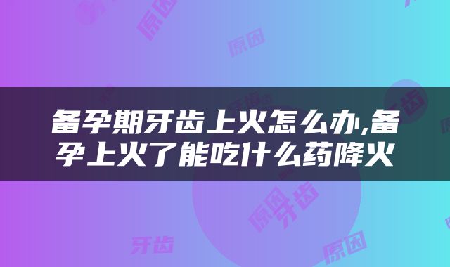 备孕期牙齿上火怎么办,备孕上火了能吃什么药降火