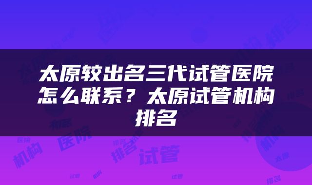 太原较出名三代试管医院怎么联系？太原试管机构排名
