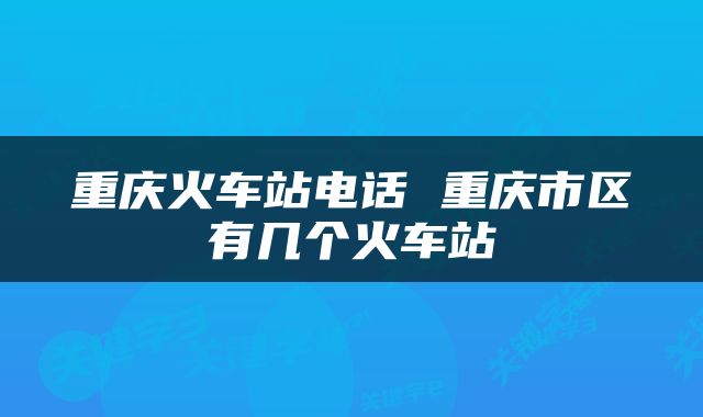 重庆火车站电话 重庆市区有几个火车站