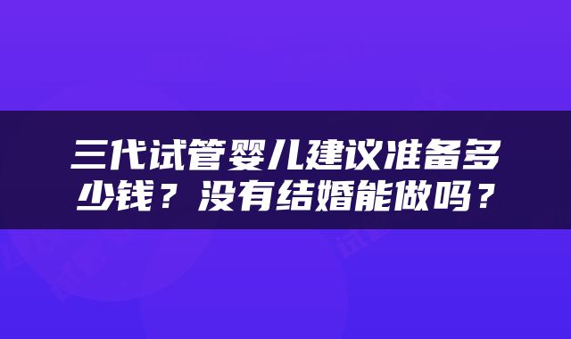 三代试管婴儿建议准备多少钱？没有结婚能做吗？