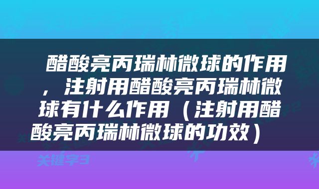  醋酸亮丙瑞林微球的作用，注射用醋酸亮丙瑞林微球有什么作用（注射用醋酸亮丙瑞林微球的功效） 