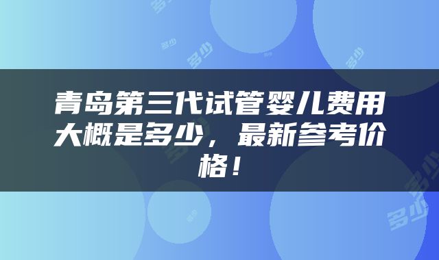 青岛第三代试管婴儿费用大概是多少，最新参考价格！