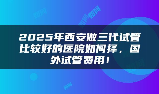 2025年西安做三代试管比较好的医院如何择，国外试管费用！