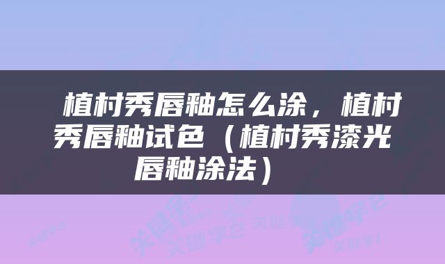  植村秀唇釉怎么涂，植村秀唇釉试色（植村秀漆光唇釉涂法） 